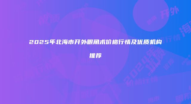 2025年北海市开外眼角术价格行情及优质机构推荐