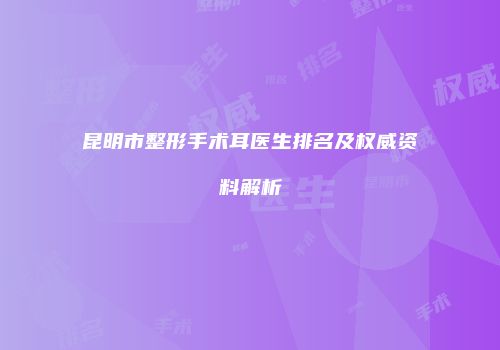 昆明市整形手术耳医生排名及权威资料解析