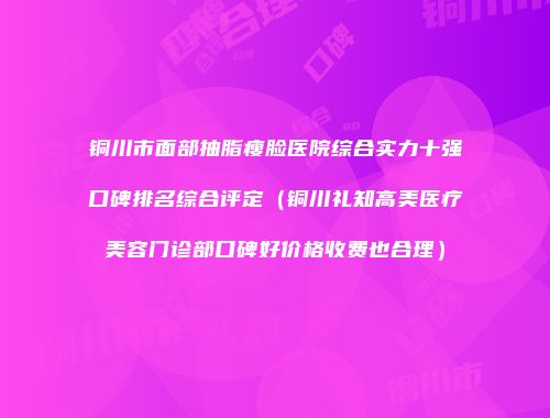 铜川市面部抽脂瘦脸医院综合实力十强口碑排名综合评定（铜川礼知高美医疗美容门诊部口碑好价格收费也合理）