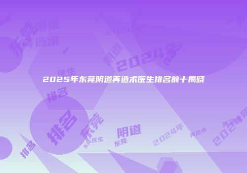 2025年东莞阴道再造术医生排名前十揭晓