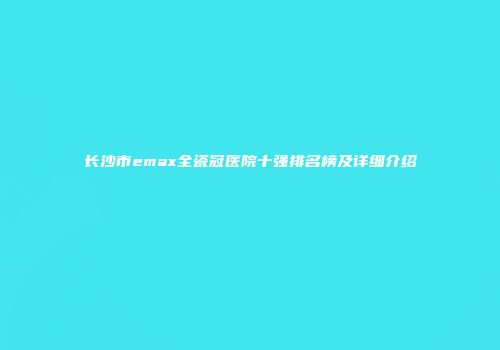 长沙市emax全瓷冠医院十强排名榜及详细介绍