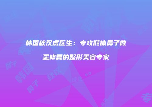 韩国秋汉虎医生：专攻假体鼻子做歪修复的整形美容专家