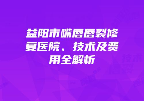 益阳市嘴唇唇裂修复医院、技术及费用全解析