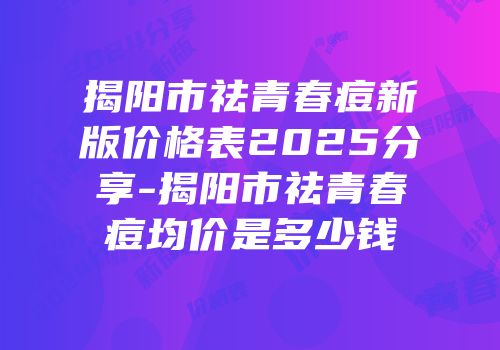 揭阳市祛青春痘新版价格表2025分享-揭阳市祛青春痘均价是多少钱