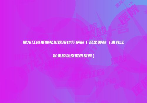 黑龙江省果酸祛斑医院排行榜前十名是哪些（黑龙江省果酸祛斑整形医院）