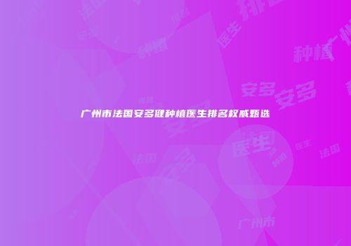 广州市法国安多健种植医生排名权威甄选