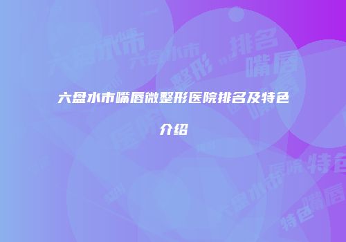六盘水市嘴唇微整形医院排名及特色介绍