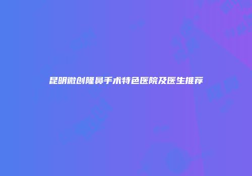 昆明微创隆鼻手术特色医院及医生推荐