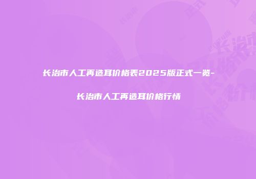 长治市人工再造耳价格表2025版正式一览-长治市人工再造耳价格行情