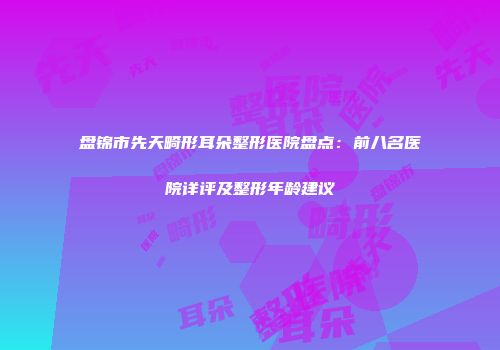 盘锦市先天畸形耳朵整形医院盘点：前八名医院详评及整形年龄建议