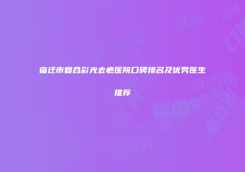 宿迁市复合彩光去疤医院口碑排名及优秀医生推荐