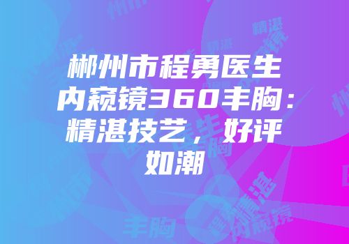 郴州市程勇医生内窥镜360丰胸：精湛技艺，好评如潮