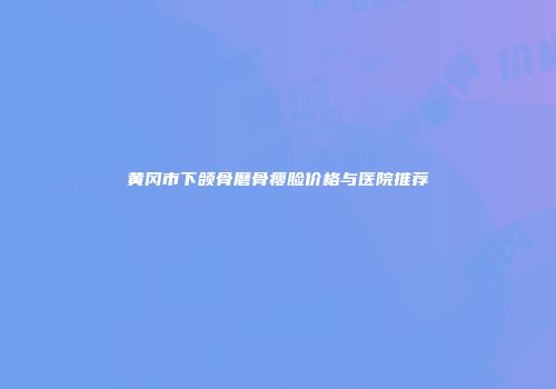 黄冈市下颌骨磨骨瘦脸价格与医院推荐
