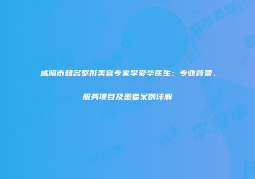 咸阳市知名整形美容专家李爱华医生：专业背景、服务项目及患者案例详解