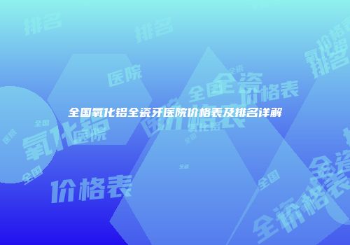 全国氧化铝全瓷牙医院价格表及排名详解