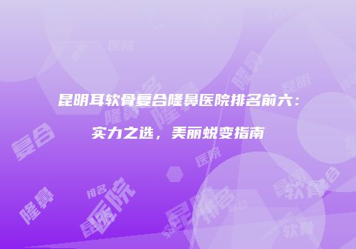 昆明耳软骨复合隆鼻医院排名前六：实力之选，美丽蜕变指南