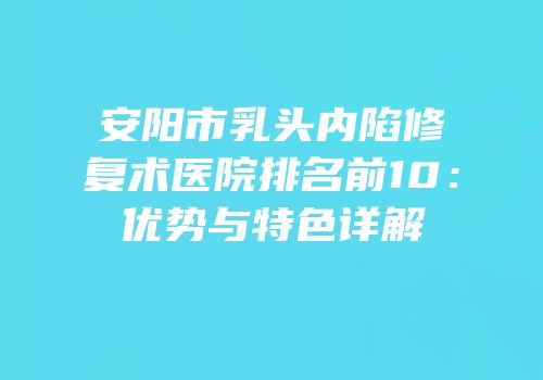 安阳市乳头内陷修复术医院排名前10：优势与特色详解