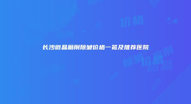 长沙微晶磨削除皱价格一览及推荐医院