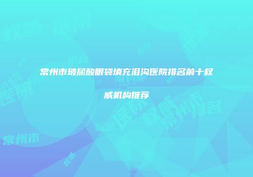 常州市玻尿酸眼袋填充泪沟医院排名前十权威机构推荐