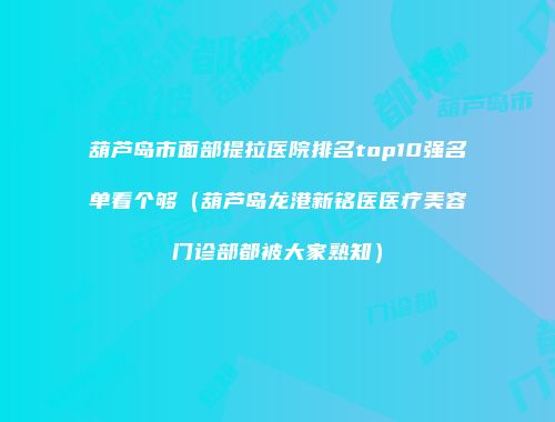 葫芦岛市面部提拉医院排名top10强名单看个够（葫芦岛龙港新铭医医疗美容门诊部都被大家熟知）