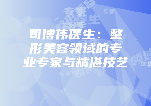 司博伟医生：整形美容领域的专业专家与精湛技艺