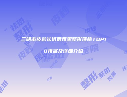 三明市皮秒祛斑后反黑整形医院TOP10排名及详细介绍