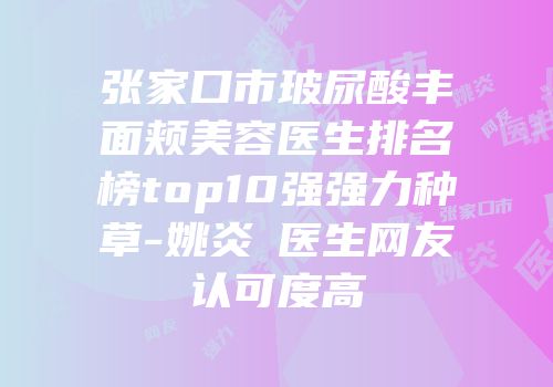 张家口市玻尿酸丰面颊美容医生排名榜top10强强力种草-姚炎燚医生网友认可度高
