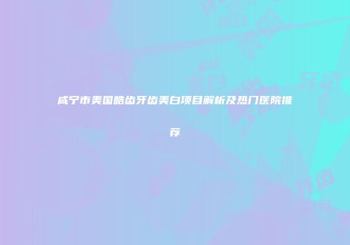 咸宁市美国皓齿牙齿美白项目解析及热门医院推荐
