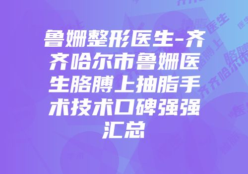 鲁姗整形医生-齐齐哈尔市鲁姗医生胳膊上抽脂手术技术口碑强强汇总