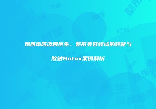 鸡西市陈添良医生：整形美容领域的翘楚与除皱Botox案例解析