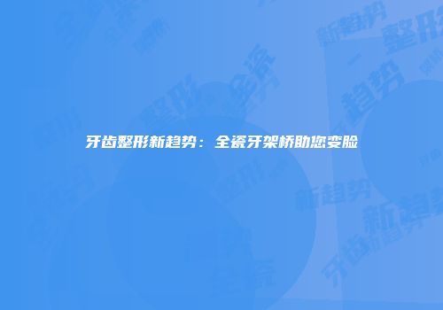 牙齿整形新趋势：全瓷牙架桥助您变脸