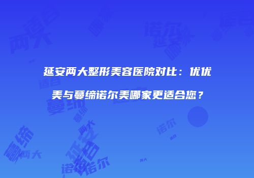 延安两大整形美容医院对比：优优美与蔓缔诺尔美哪家更适合您？