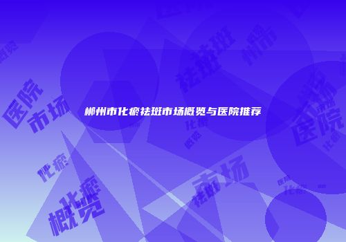 郴州市化瘀祛斑市场概览与医院推荐