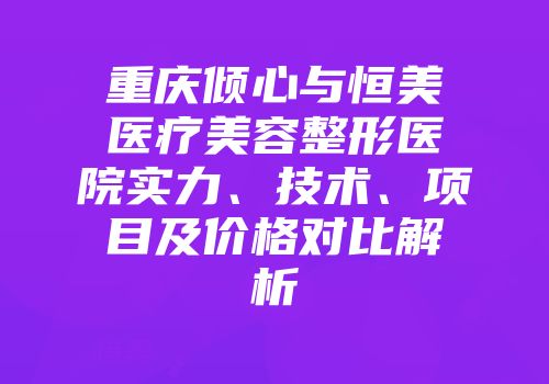 重庆倾心与恒美医疗美容整形医院实力、技术、项目及价格对比解析