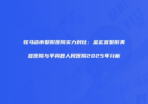 驻马店市整形医院实力对比：金玄宫整形美容医院与平舆县人民医院2025年分析