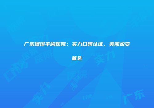 广东璀璨丰胸医院：实力口碑认证，美丽蜕变首选