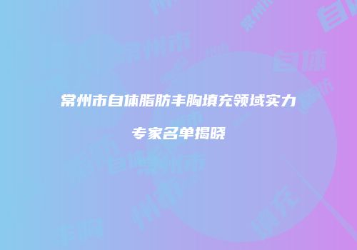 常州市自体脂肪丰胸填充领域实力专家名单揭晓