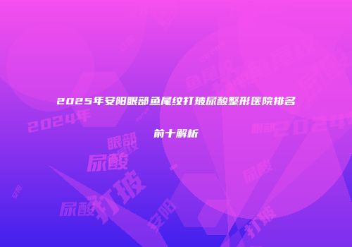 2025年安阳眼部鱼尾纹打玻尿酸整形医院排名前十解析