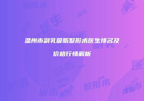 温州市副乳吸脂整形术医生排名及价格行情解析
