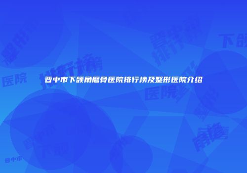 晋中市下颌角磨骨医院排行榜及整形医院介绍