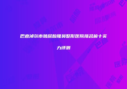 巴彦淖尔市玻尿酸隆鼻整形医院排名前十实力评测