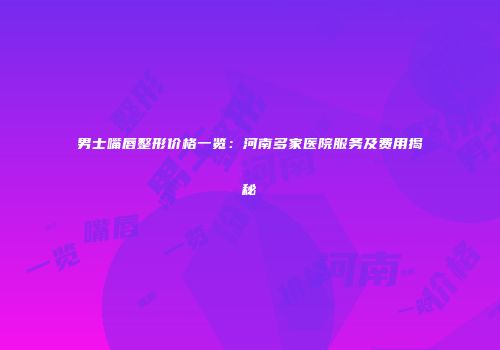 男士嘴唇整形价格一览：河南多家医院服务及费用揭秘