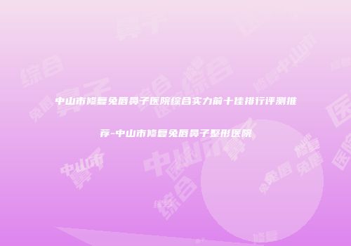 中山市修复兔唇鼻子医院综合实力前十佳排行评测推荐-中山市修复兔唇鼻子整形医院