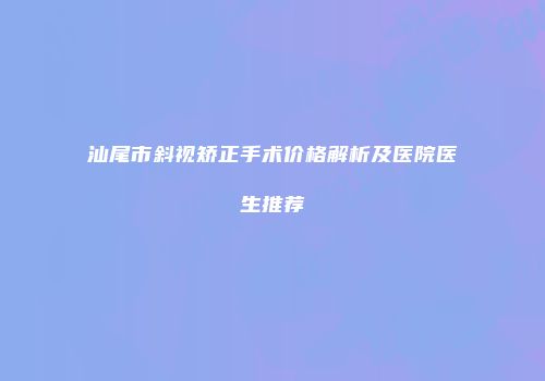 汕尾市斜视矫正手术价格解析及医院医生推荐