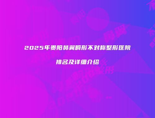 2025年贵阳鼻翼畸形不对称整形医院排名及详细介绍
