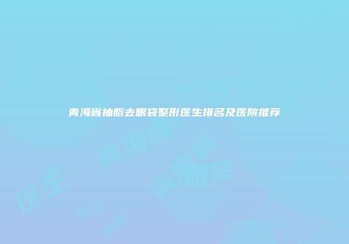 青海省抽脂去眼袋整形医生排名及医院推荐