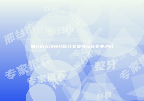 邢台市五位开合整牙专家推荐及专业评价