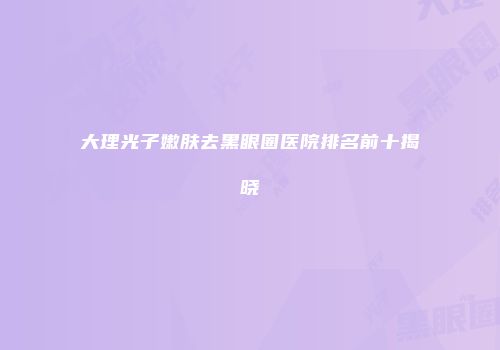 大理光子嫩肤去黑眼圈医院排名前十揭晓