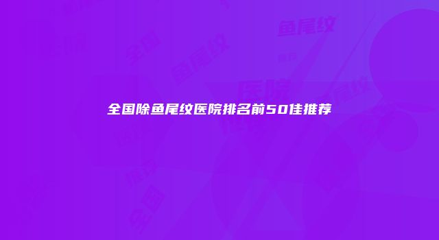 全国除鱼尾纹医院排名前50佳推荐