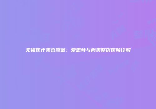 无锡医疗美容翘楚：爱思特与尚美整形医院详解